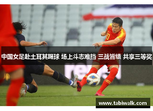中国女足赴土耳其踢球 场上斗志难挡 三战皆绩 共享三等奖